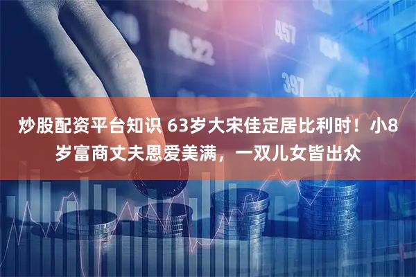 炒股配资平台知识 63岁大宋佳定居比利时！小8岁富商丈夫恩爱美满，一双儿女皆出众