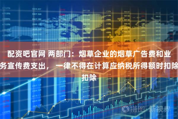 配资吧官网 两部门：烟草企业的烟草广告费和业务宣传费支出， 一律不得在计算应纳税所得额时扣除