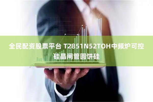 全民配资股票平台 T2851N52TOH中频炉可控硅晶闸管圆饼硅