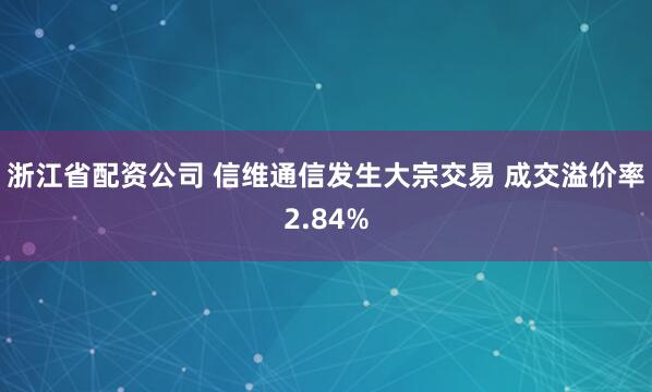 浙江省配资公司 信维通信发生大宗交易 成交溢价率2.84%
