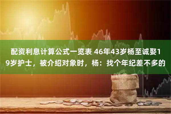配资利息计算公式一览表 46年43岁杨至诚娶19岁护士，被介绍对象时，杨：找个年纪差不多的