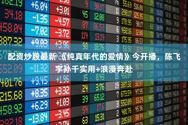 配资炒股最新 《纯真年代的爱情》今开播，陈飞宇孙千实用+浪漫奔赴