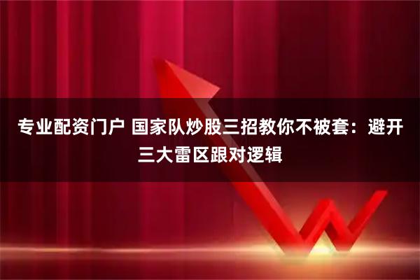 专业配资门户 国家队炒股三招教你不被套:避开三大雷区跟对逻辑