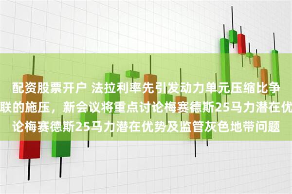 配资股票开户 法拉利率先引发动力单元压缩比争议，持续加大对国际汽联的施压，新会议将重点讨论梅赛德斯25马力潜在优势及监管灰色地带问题
