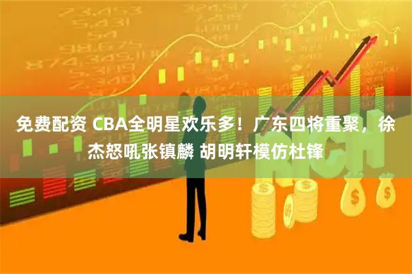 免费配资 CBA全明星欢乐多！广东四将重聚，徐杰怒吼张镇麟 胡明轩模仿杜锋