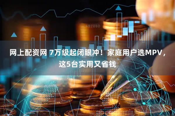 网上配资网 7万级起闭眼冲！家庭用户选MPV，这5台实用又省钱