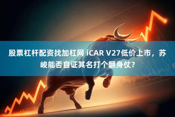 股票杠杆配资找加杠网 iCAR V27低价上市，苏峻能否自证其名打个翻身仗？