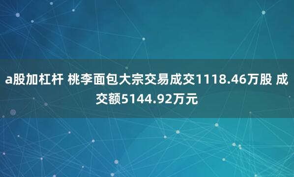 a股加杠杆 桃李面包大宗交易成交1118.46万股 成交额5144.92万元