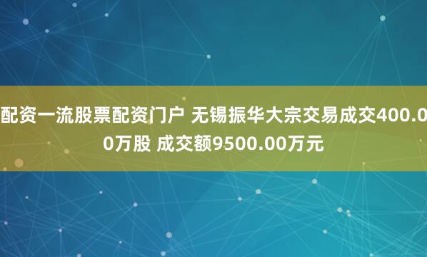 配资一流股票配资门户 无锡振华大宗交易成交400.00万股 成交额9500.00万元