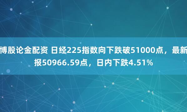 博股论金配资 日经225指数向下跌破51000点，最新报50966.59点，日内下跌4.51%
