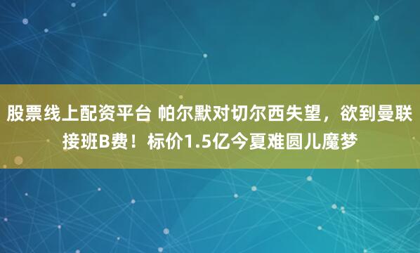 股票线上配资平台 帕尔默对切尔西失望，欲到曼联接班B费！标价1.5亿今夏难圆儿魔梦