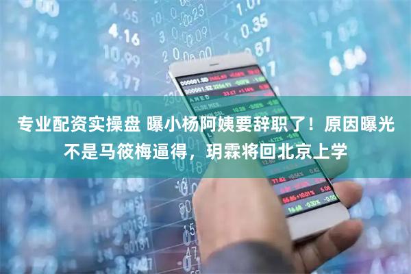专业配资实操盘 曝小杨阿姨要辞职了！原因曝光不是马筱梅逼得，玥霖将回北京上学