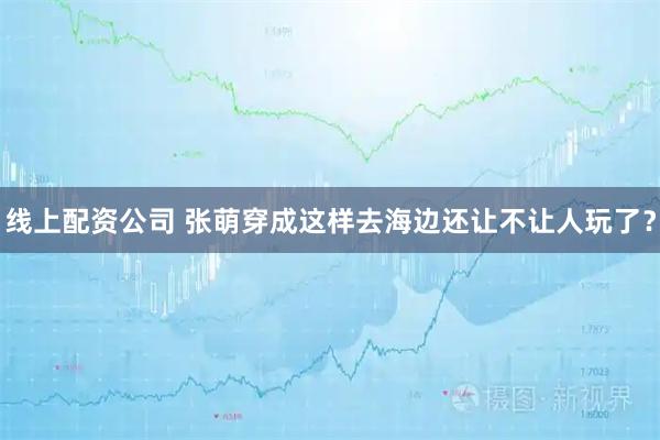 线上配资公司 张萌穿成这样去海边还让不让人玩了?