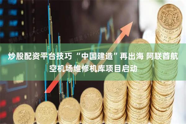 炒股配资平台技巧 “中国建造”再出海 阿联酋航空机场维修机库项目启动