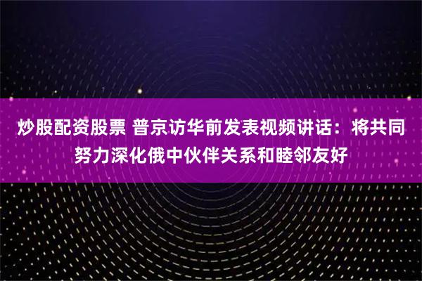 炒股配资股票 普京访华前发表视频讲话：将共同努力深化俄中伙伴关系和睦邻友好