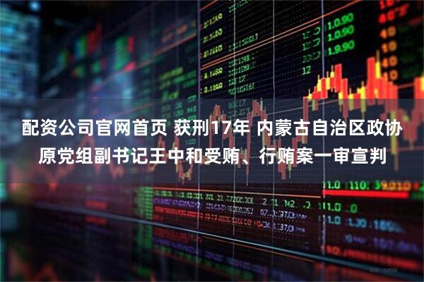 配资公司官网首页 获刑17年 内蒙古自治区政协原党组副书记王中和受贿、行贿案一审宣判