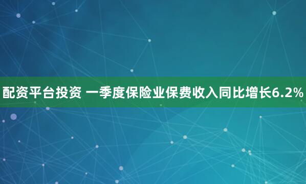 配资平台投资 一季度保险业保费收入同比增长6.2%