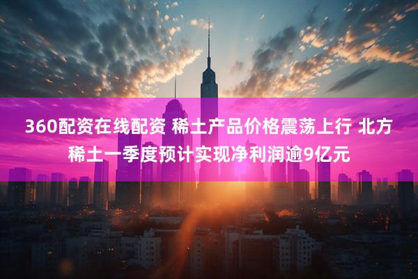 360配资在线配资 稀土产品价格震荡上行 北方稀土一季度预计实现净利润逾9亿元