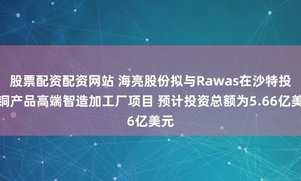 股票配资配资网站 海亮股份拟与Rawas在沙特投建铜产品高端智造加工厂项目 预计投资总额为5.66亿美元