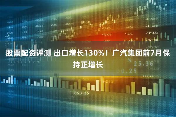 股票配资评测 出口增长130%！广汽集团前7月保持正增长
