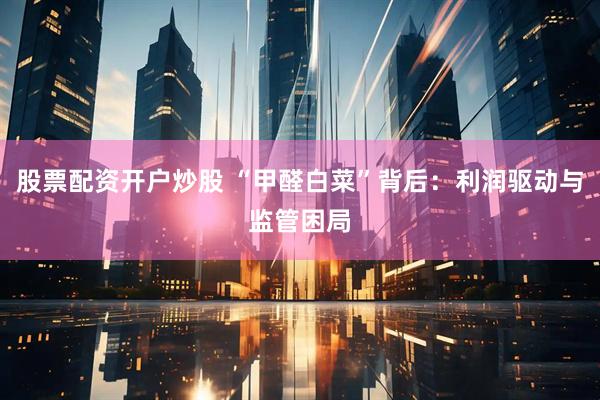 股票配资开户炒股 “甲醛白菜”背后：利润驱动与监管困局