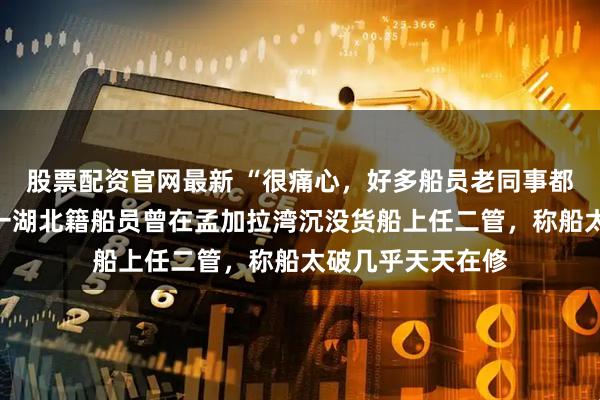股票配资官网最新 “很痛心，好多船员老同事都联系不上了”，一湖北籍船员曾在孟加拉湾沉没货船上任二管，称船太破几乎天天在修